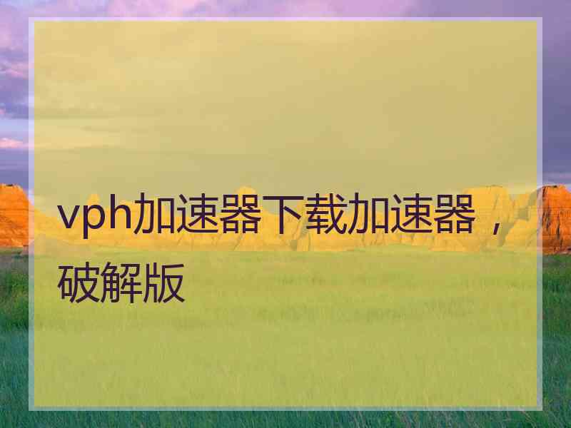 vph加速器下载加速器，破解版